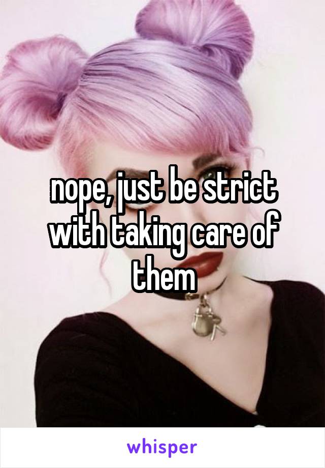 nope, just be strict with taking care of them