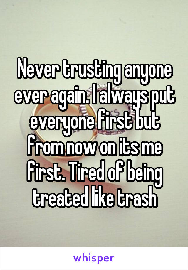 Never trusting anyone ever again. I always put everyone first but from now on its me first. Tired of being treated like trash