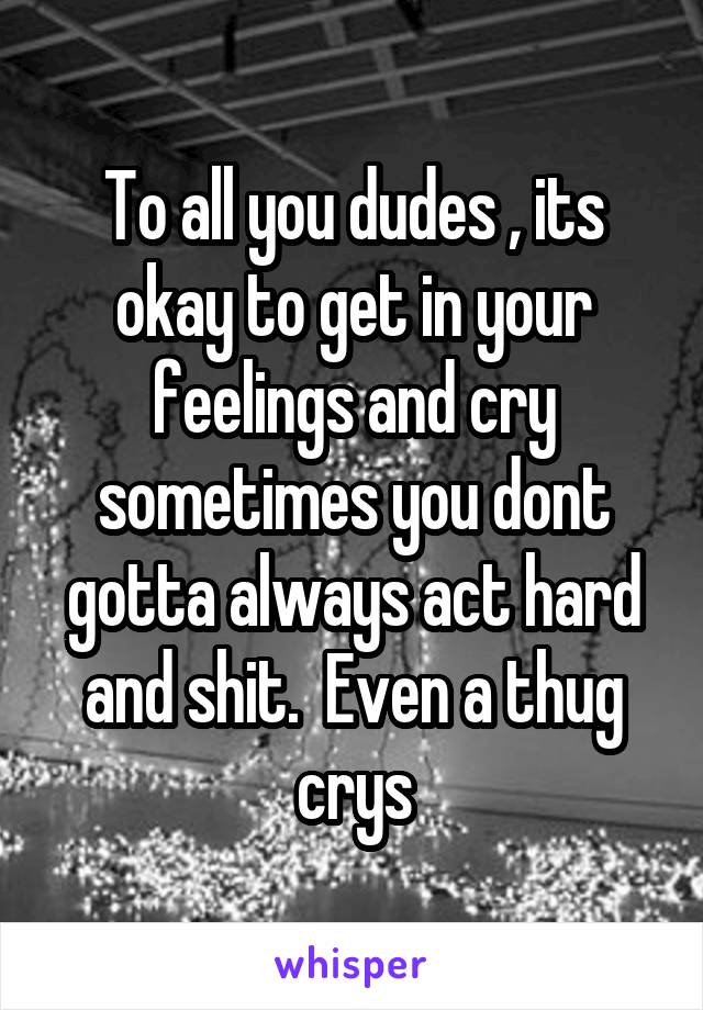 To all you dudes , its okay to get in your feelings and cry sometimes you dont gotta always act hard and shit.  Even a thug crys