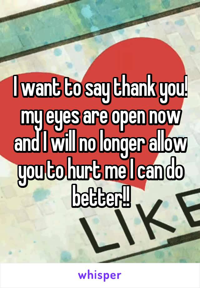 I want to say thank you! my eyes are open now and I will no longer allow you to hurt me I can do better!!