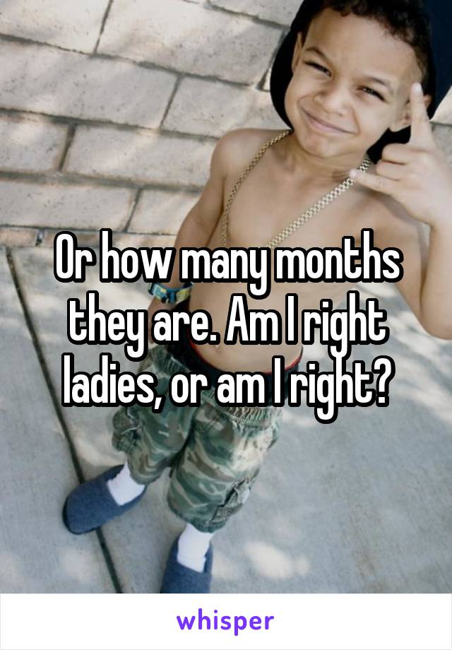 Or how many months they are. Am I right ladies, or am I right?