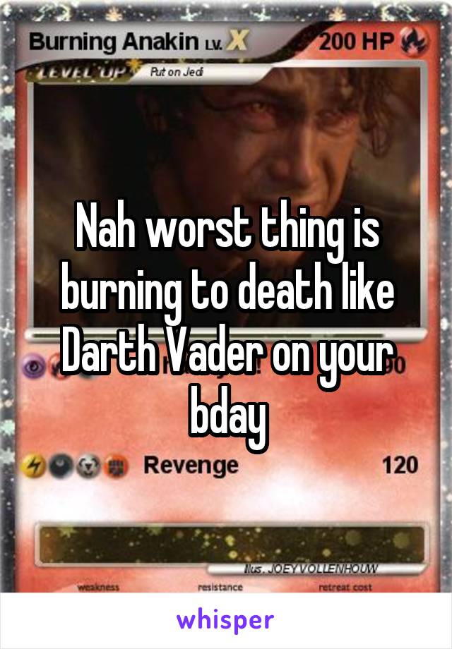 Nah worst thing is burning to death like Darth Vader on your bday