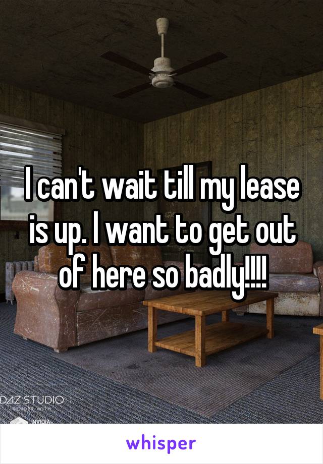 I can't wait till my lease is up. I want to get out of here so badly!!!!