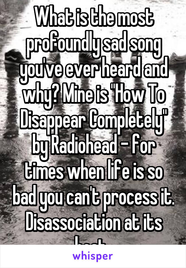 What is the most profoundly sad song you've ever heard and why? Mine is "How To Disappear Completely" by Radiohead - for times when life is so bad you can't process it. Disassociation at its best. 