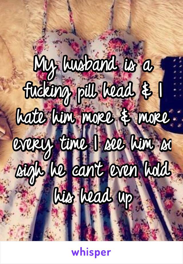 My husband is a fucking pill head & I hate him more & more every time I see him so sigh he can't even hold his head up