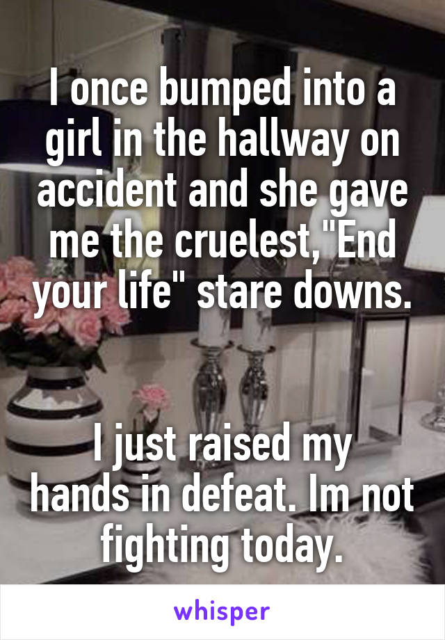 I once bumped into a girl in the hallway on accident and she gave me the cruelest,"End your life" stare downs. 

I just raised my hands in defeat. Im not fighting today.