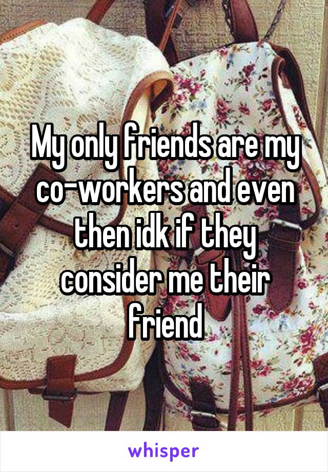 My only friends are my co-workers and even then idk if they consider me their friend