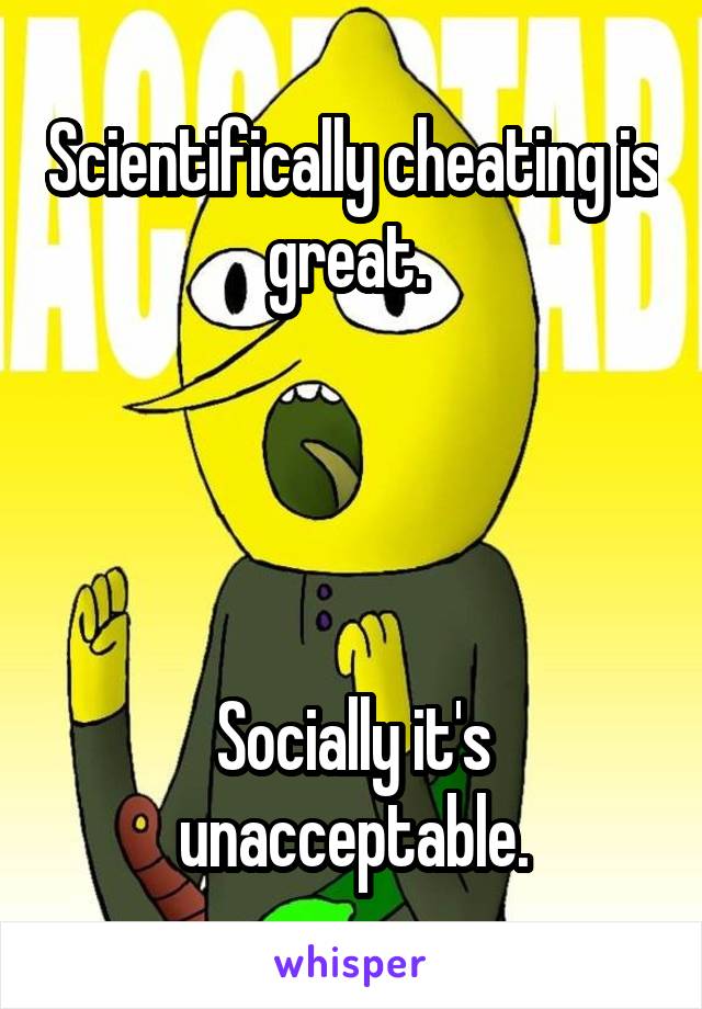 Scientifically cheating is great. 




Socially it's unacceptable.