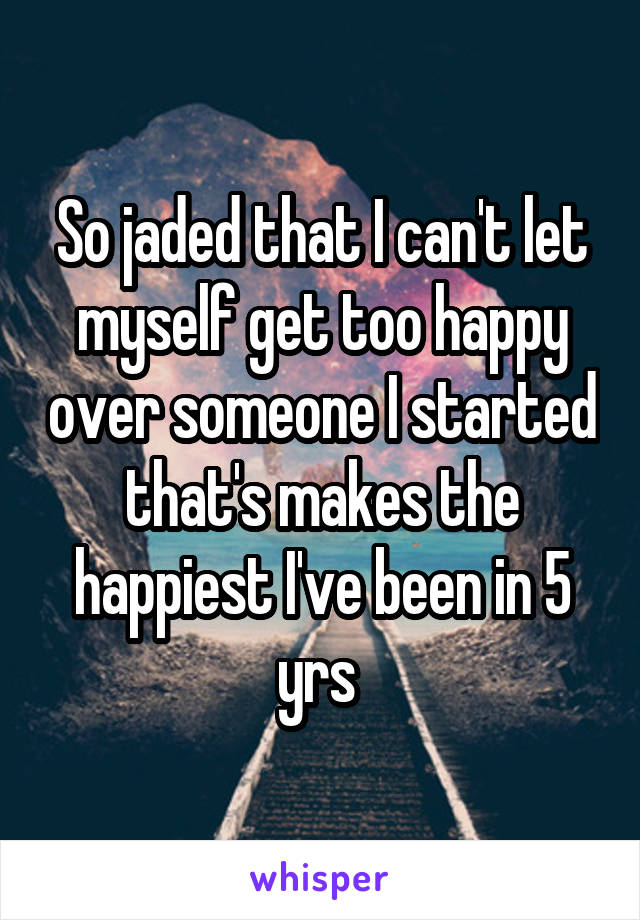 So jaded that I can't let myself get too happy over someone I started that's makes the happiest I've been in 5 yrs 