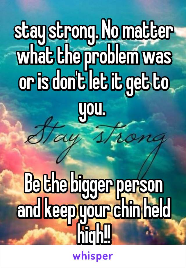 stay strong. No matter what the problem was or is don't let it get to you. 


Be the bigger person and keep your chin held high!!