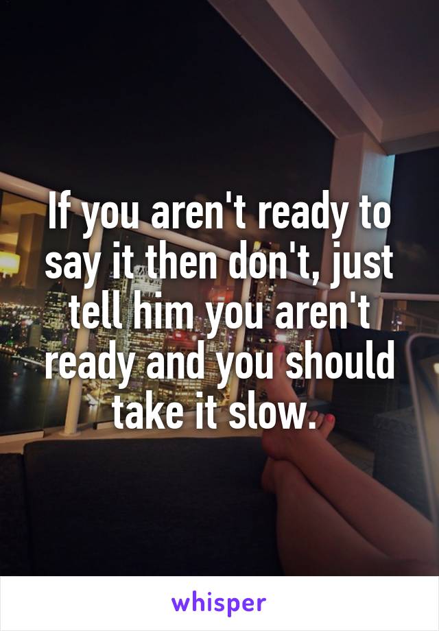 If you aren't ready to say it then don't, just tell him you aren't ready and you should take it slow. 