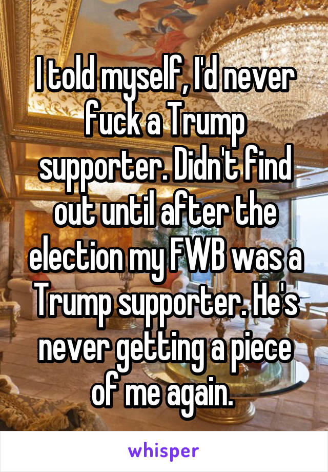 I told myself, I'd never fuck a Trump supporter. Didn't find out until after the election my FWB was a Trump supporter. He's never getting a piece of me again. 