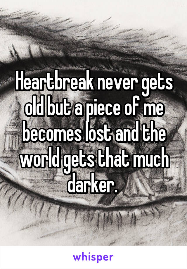 Heartbreak never gets old but a piece of me becomes lost and the world gets that much darker. 