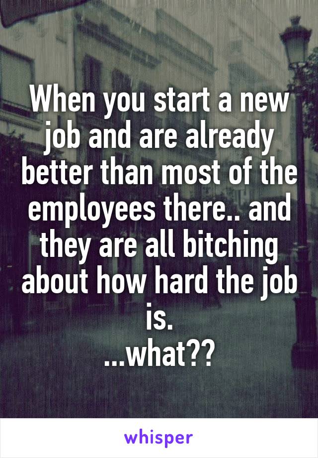 When you start a new job and are already better than most of the employees there.. and they are all bitching about how hard the job is.
...what??