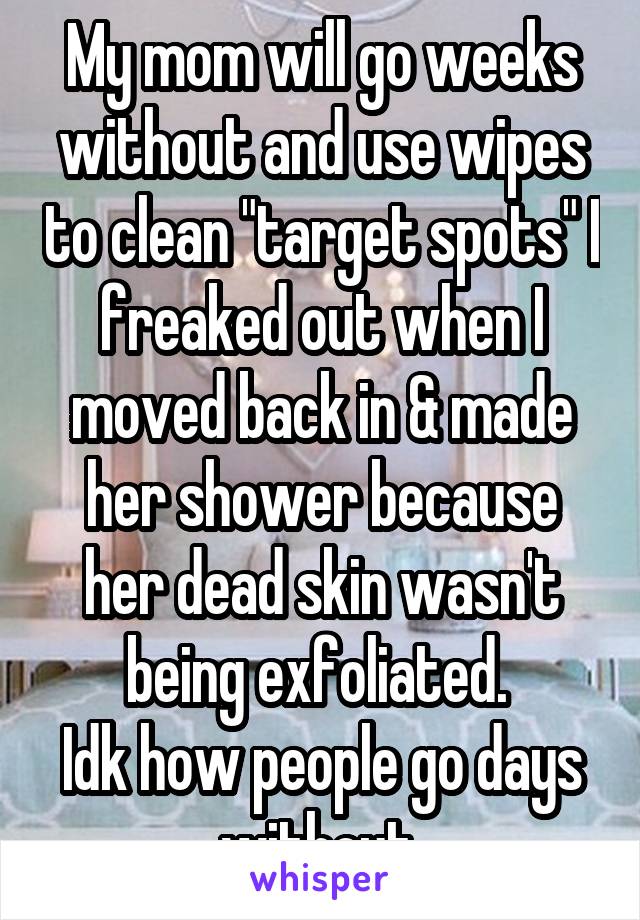 My mom will go weeks without and use wipes to clean "target spots" I freaked out when I moved back in & made her shower because her dead skin wasn't being exfoliated. 
Idk how people go days without.