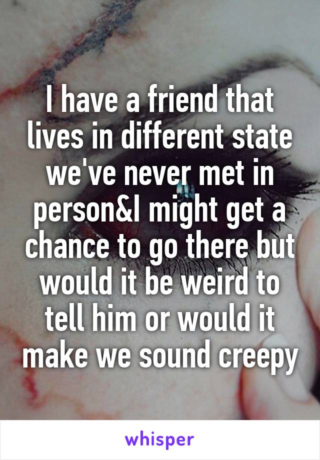 I have a friend that lives in different state we've never met in person&I might get a chance to go there but would it be weird to tell him or would it make we sound creepy