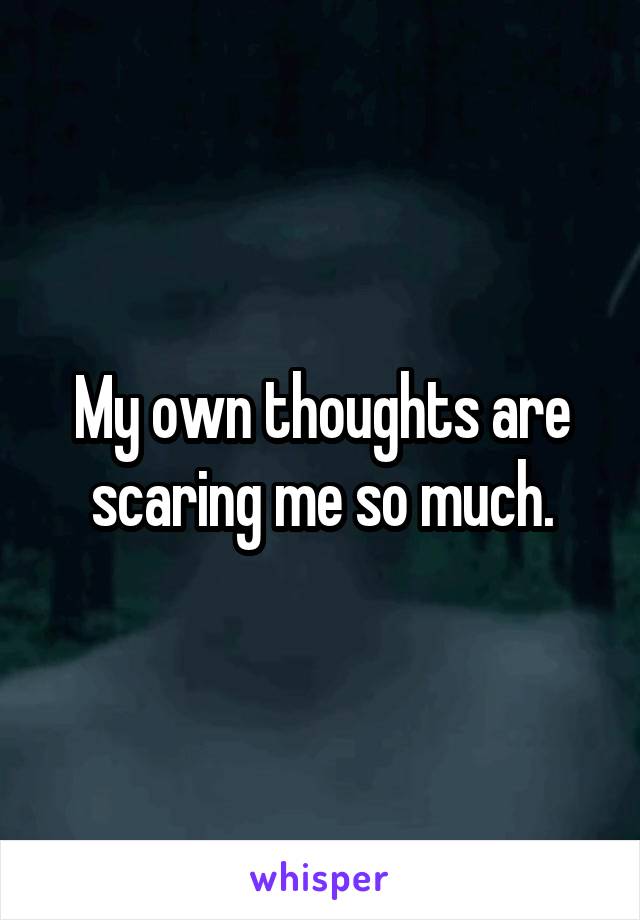 My own thoughts are scaring me so much.