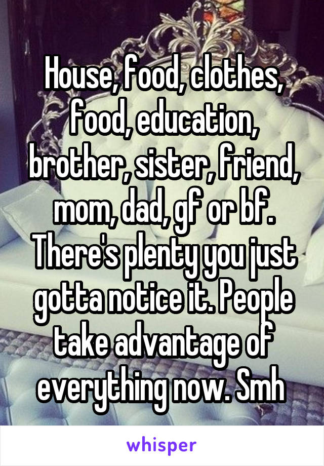 House, food, clothes, food, education, brother, sister, friend, mom, dad, gf or bf. There's plenty you just gotta notice it. People take advantage of everything now. Smh 