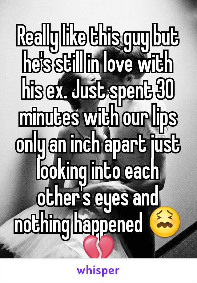 Really like this guy but he's still in love with his ex. Just spent 30 minutes with our lips only an inch apart just looking into each other's eyes and nothing happened 😖💔