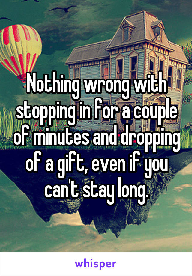 Nothing wrong with stopping in for a couple of minutes and dropping of a gift, even if you can't stay long.