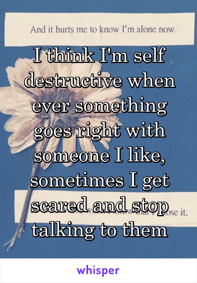 I think I'm self destructive when ever something goes right with someone I like, sometimes I get scared and stop talking to them