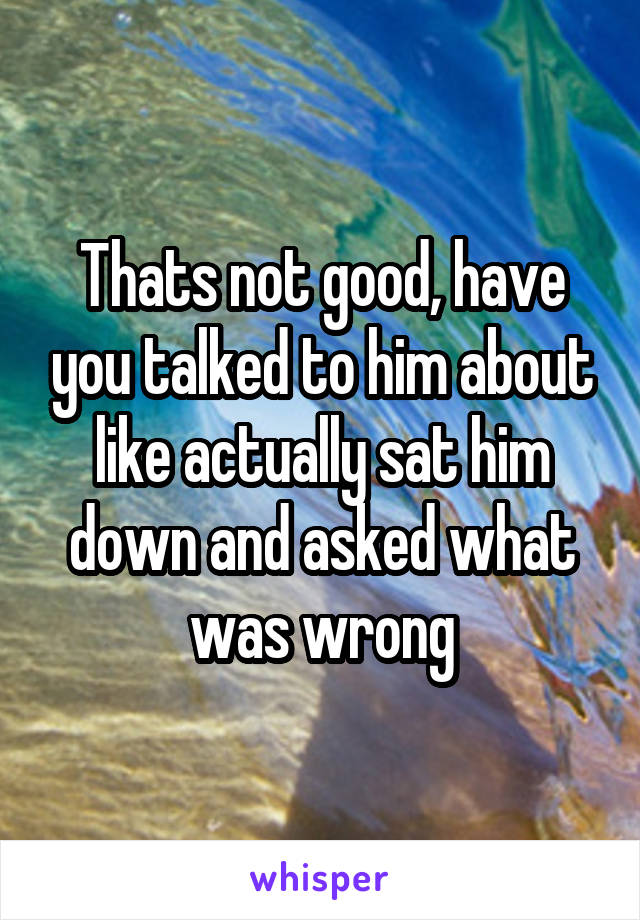 Thats not good, have you talked to him about like actually sat him down and asked what was wrong