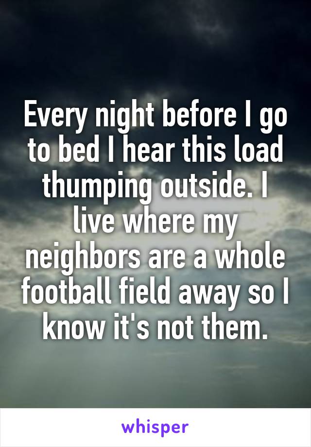 Every night before I go to bed I hear this load thumping outside. I live where my neighbors are a whole football field away so I know it's not them.