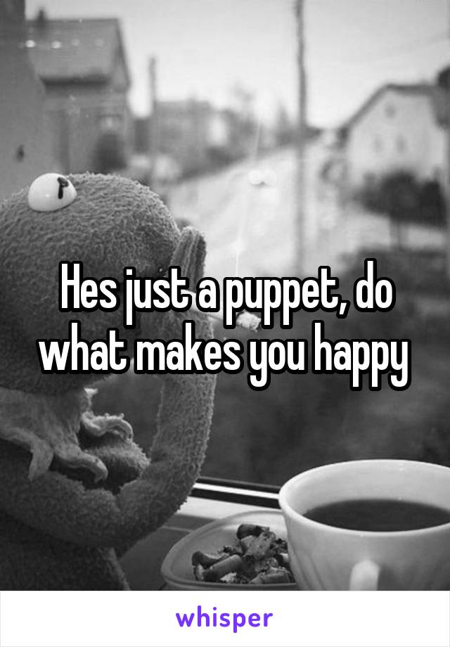 Hes just a puppet, do what makes you happy 