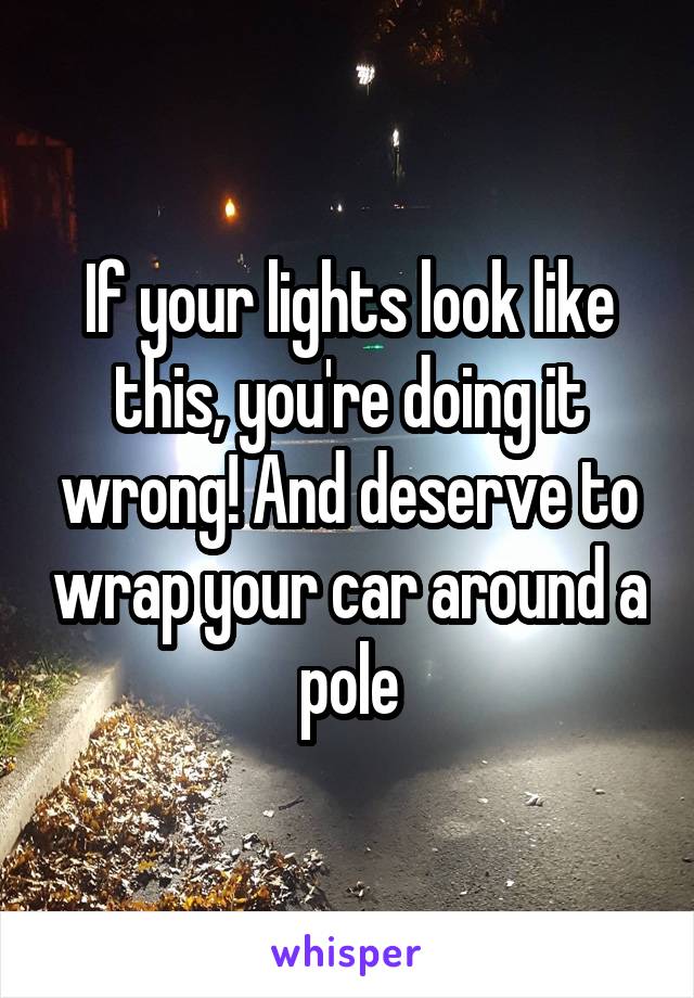 If your lights look like this, you're doing it wrong! And deserve to wrap your car around a pole