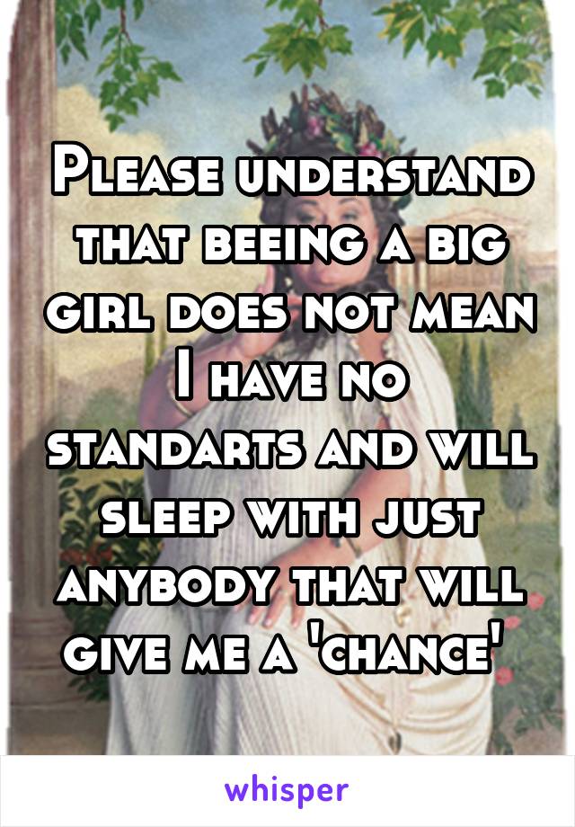 Please understand that beeing a big girl does not mean I have no standarts and will sleep with just anybody that will give me a 'chance' 