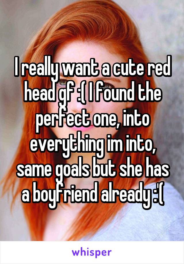 I really want a cute red head gf :( I found the perfect one, into everything im into, same goals but she has a boyfriend already :'(