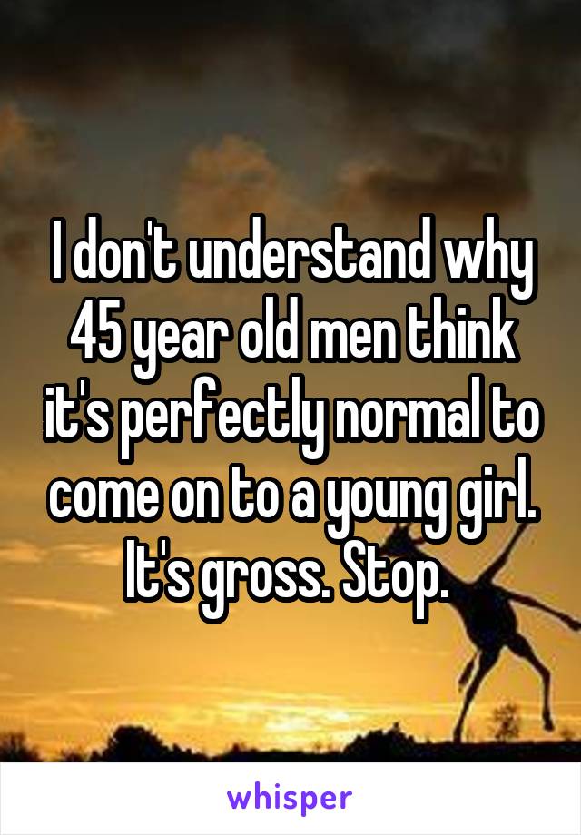 I don't understand why 45 year old men think it's perfectly normal to come on to a young girl. It's gross. Stop. 