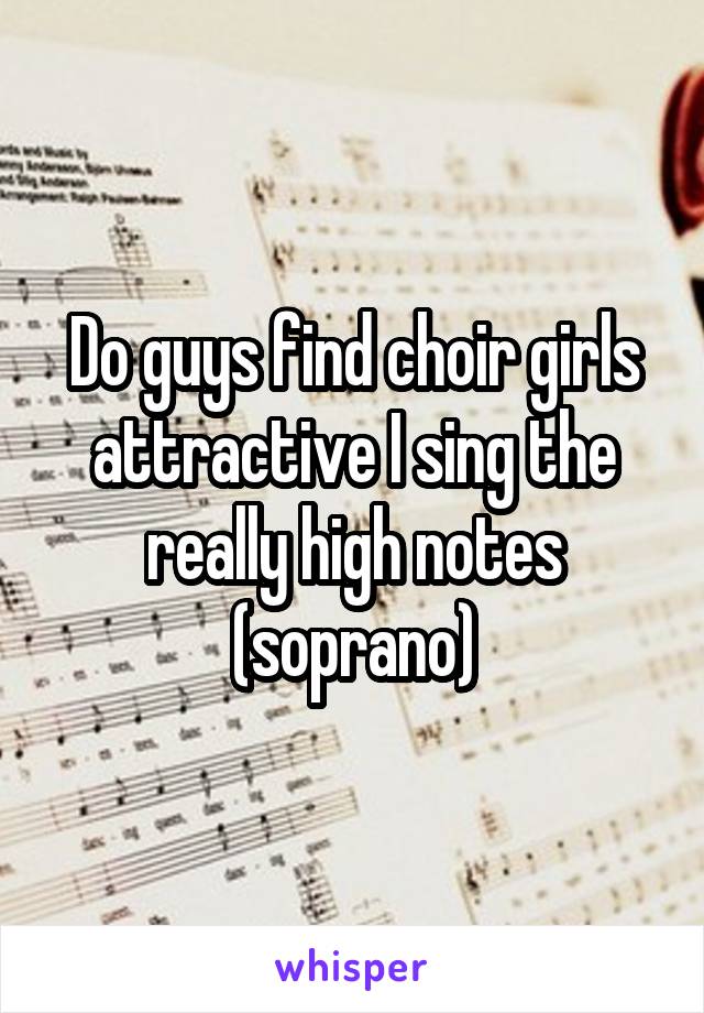 Do guys find choir girls attractive I sing the really high notes (soprano)