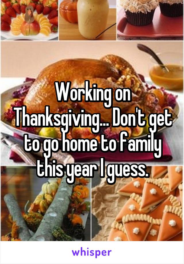 Working on Thanksgiving... Don't get to go home to family this year I guess.