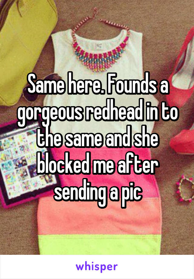 Same here. Founds a gorgeous redhead in to the same and she blocked me after sending a pic