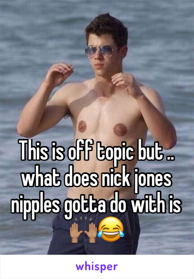 This is off topic but .. what does nick jones nipples gotta do with is 🙌🏽😂