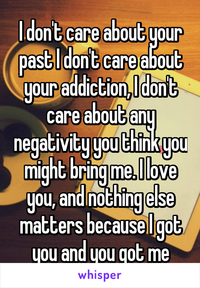 I don't care about your past I don't care about your addiction, I don't care about any negativity you think you might bring me. I love you, and nothing else matters because I got you and you got me