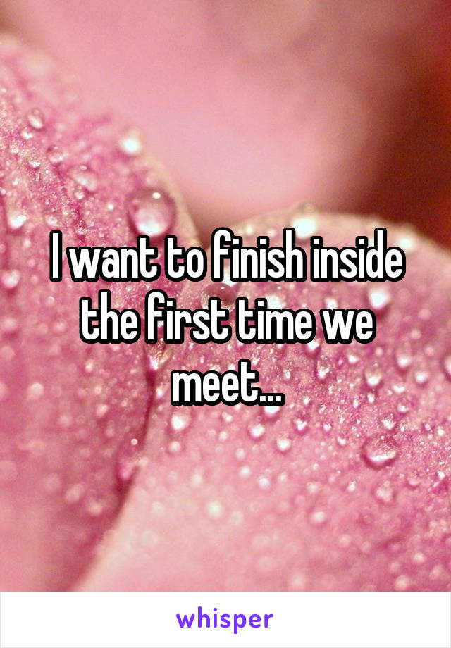 I want to finish inside the first time we meet...