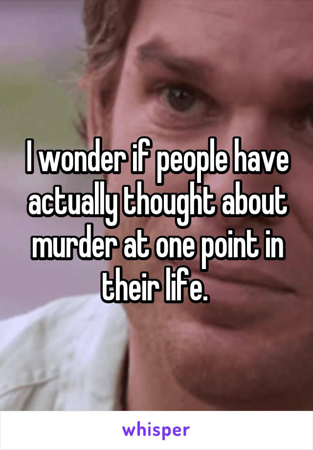 I wonder if people have actually thought about murder at one point in their life. 