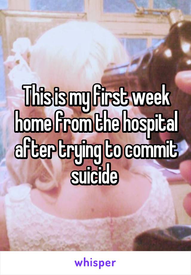 This is my first week home from the hospital after trying to commit suicide 