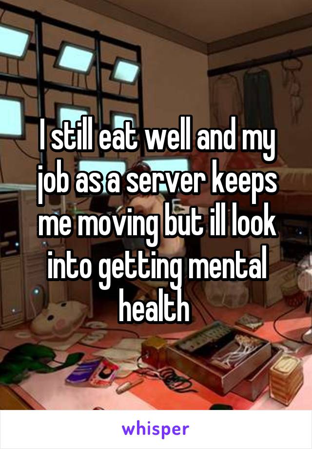 I still eat well and my job as a server keeps me moving but ill look into getting mental health 