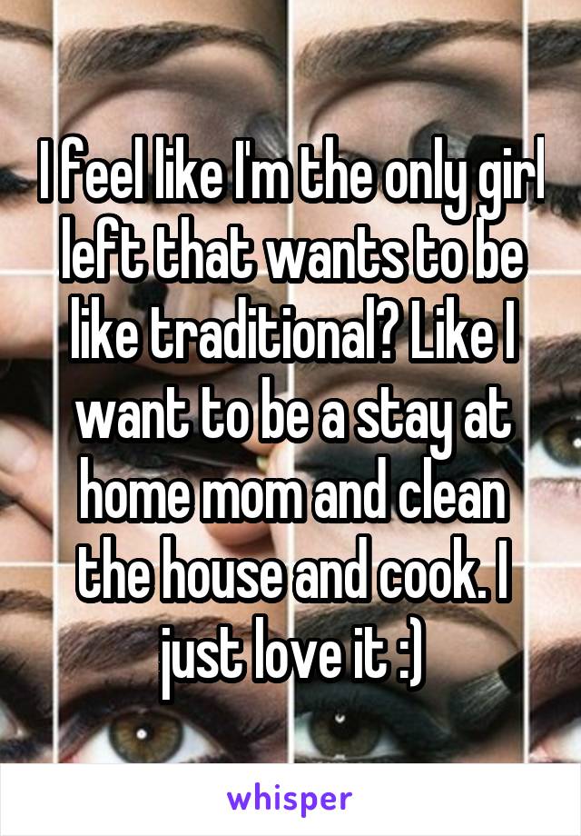 I feel like I'm the only girl left that wants to be like traditional? Like I want to be a stay at home mom and clean the house and cook. I just love it :)