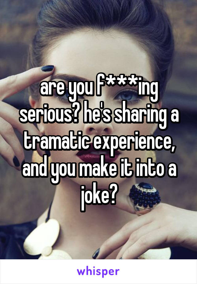 are you f***ing serious? he's sharing a tramatic experience, and you make it into a joke?