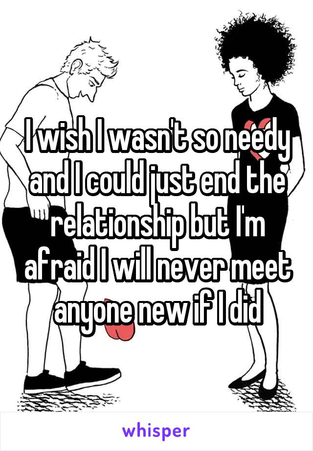 I wish I wasn't so needy and I could just end the relationship but I'm afraid I will never meet anyone new if I did