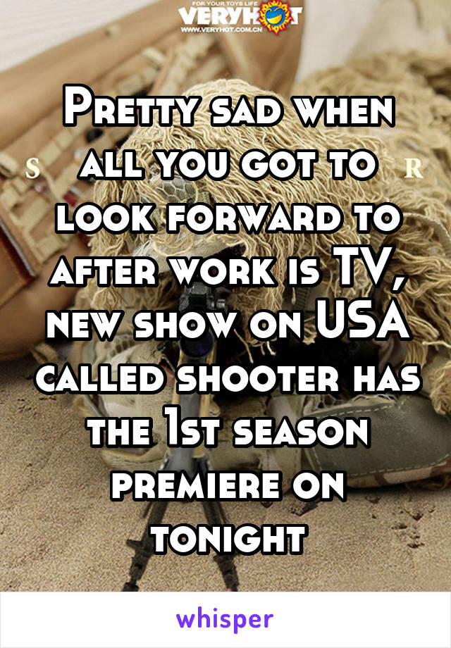 Pretty sad when all you got to look forward to after work is TV, new show on USA called shooter has the 1st season premiere on tonight