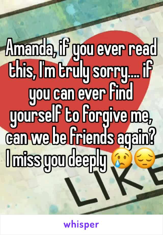 Amanda, if you ever read this, I'm truly sorry.... if you can ever find yourself to forgive me, can we be friends again? I miss you deeply 😢😔