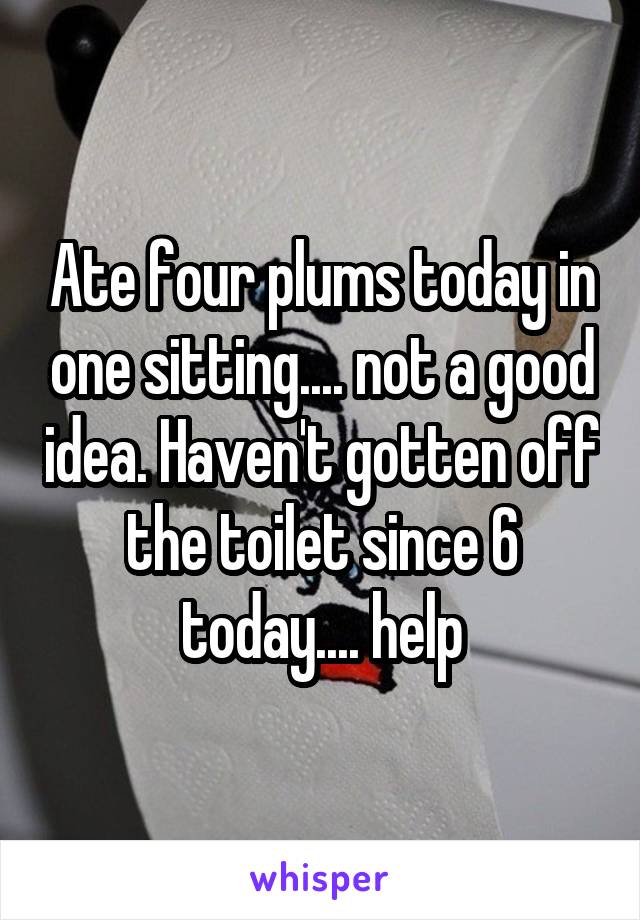 Ate four plums today in one sitting.... not a good idea. Haven't gotten off the toilet since 6 today.... help