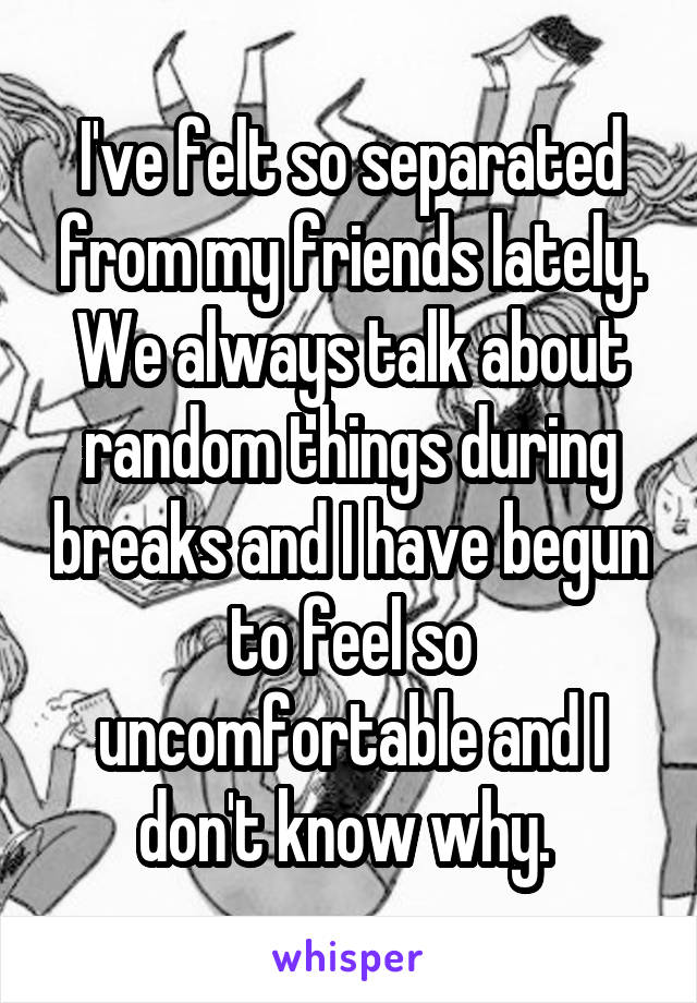 I've felt so separated from my friends lately. We always talk about random things during breaks and I have begun to feel so uncomfortable and I don't know why. 