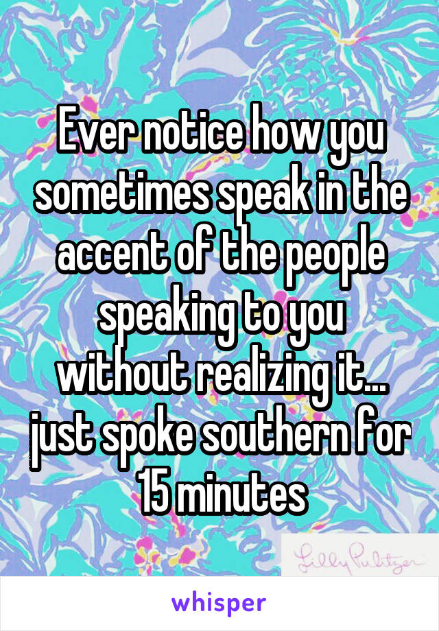 Ever notice how you sometimes speak in the accent of the people speaking to you without realizing it... just spoke southern for 15 minutes