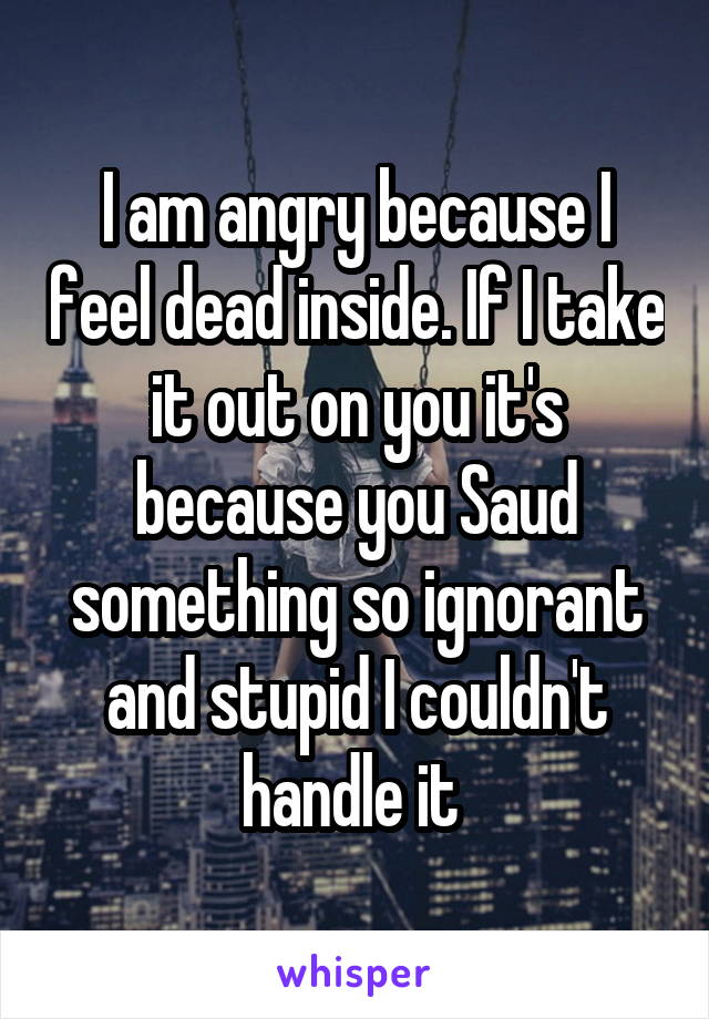 I am angry because I feel dead inside. If I take it out on you it's because you Saud something so ignorant and stupid I couldn't handle it 